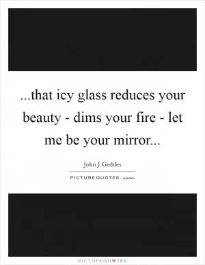 ...that icy glass reduces your beauty - dims your fire - let me be your mirror Picture Quote #1