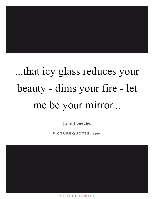 ...that icy glass reduces your beauty - dims your fire - let me be your mirror... Picture Quote #1