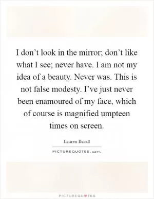 I don’t look in the mirror; don’t like what I see; never have. I am not my idea of a beauty. Never was. This is not false modesty. I’ve just never been enamoured of my face, which of course is magnified umpteen times on screen Picture Quote #1