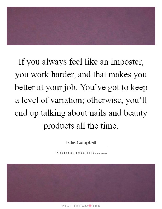 If you always feel like an imposter, you work harder, and that makes you better at your job. You've got to keep a level of variation; otherwise, you'll end up talking about nails and beauty products all the time. Picture Quote #1