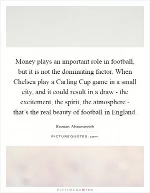 Money plays an important role in football, but it is not the dominating factor. When Chelsea play a Carling Cup game in a small city, and it could result in a draw - the excitement, the spirit, the atmosphere - that’s the real beauty of football in England Picture Quote #1