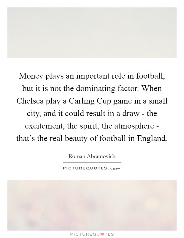 Money plays an important role in football, but it is not the dominating factor. When Chelsea play a Carling Cup game in a small city, and it could result in a draw - the excitement, the spirit, the atmosphere - that's the real beauty of football in England. Picture Quote #1