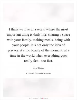 I think we live in a world where the most important thing is daily life: sharing a space with your family, making meals, being with your people. It’s not only the idea of privacy, it’s the beauty of the moment, at a time in the world when everything goes really fast - too fast Picture Quote #1