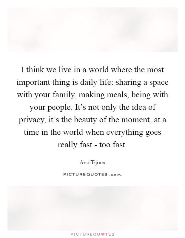 I think we live in a world where the most important thing is daily life: sharing a space with your family, making meals, being with your people. It's not only the idea of privacy, it's the beauty of the moment, at a time in the world when everything goes really fast - too fast. Picture Quote #1