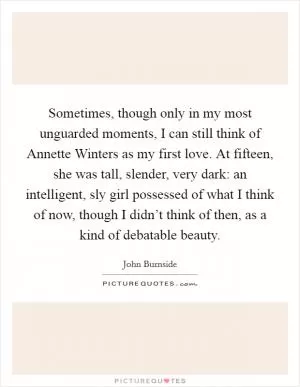 Sometimes, though only in my most unguarded moments, I can still think of Annette Winters as my first love. At fifteen, she was tall, slender, very dark: an intelligent, sly girl possessed of what I think of now, though I didn’t think of then, as a kind of debatable beauty Picture Quote #1