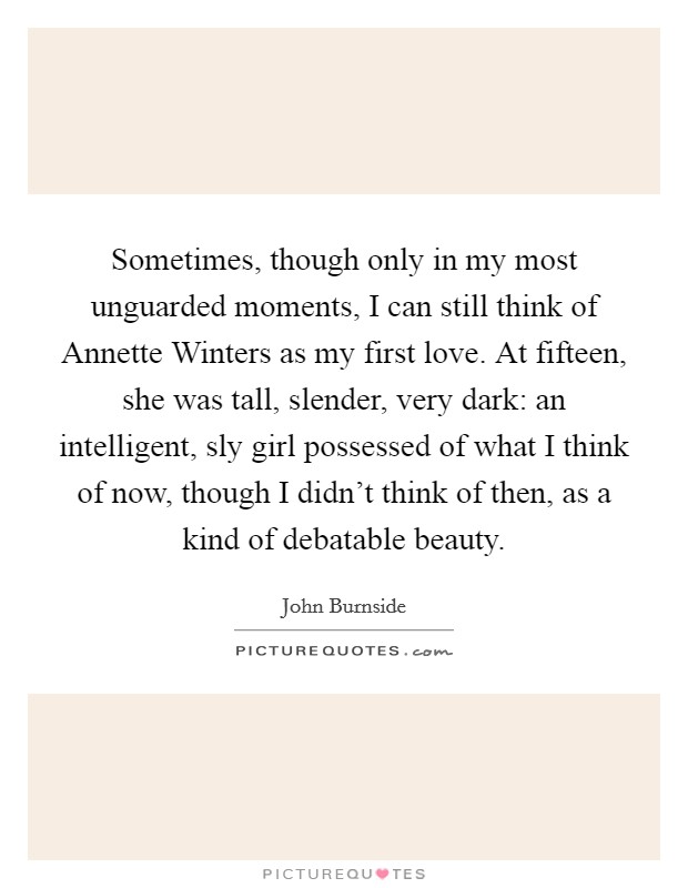 Sometimes, though only in my most unguarded moments, I can still think of Annette Winters as my first love. At fifteen, she was tall, slender, very dark: an intelligent, sly girl possessed of what I think of now, though I didn't think of then, as a kind of debatable beauty. Picture Quote #1