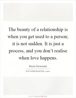 The beauty of a relationship is when you get used to a person; it is not sudden. It is just a process, and you don’t realise when love happens Picture Quote #1