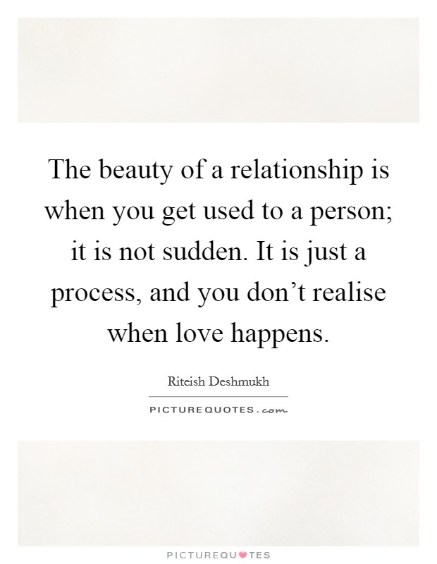 The beauty of a relationship is when you get used to a person; it is not sudden. It is just a process, and you don't realise when love happens. Picture Quote #1