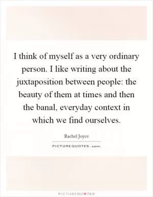 I think of myself as a very ordinary person. I like writing about the juxtaposition between people: the beauty of them at times and then the banal, everyday context in which we find ourselves Picture Quote #1