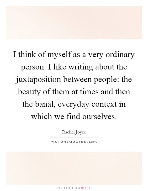 I think of myself as a very ordinary person. I like writing about the juxtaposition between people: the beauty of them at times and then the banal, everyday context in which we find ourselves. Picture Quote #1