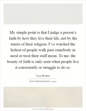 My simple point is that I judge a person’s faith by how they live their life, not by the tenets of their religion. I’ve watched the holiest of people walk past somebody in need or treat their staff mean. To me, the beauty of faith is only seen when people live it consistently or struggle to do so Picture Quote #1