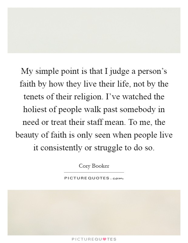 My simple point is that I judge a person's faith by how they live their life, not by the tenets of their religion. I've watched the holiest of people walk past somebody in need or treat their staff mean. To me, the beauty of faith is only seen when people live it consistently or struggle to do so. Picture Quote #1