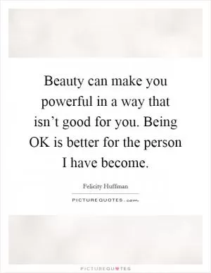 Beauty can make you powerful in a way that isn’t good for you. Being OK is better for the person I have become Picture Quote #1