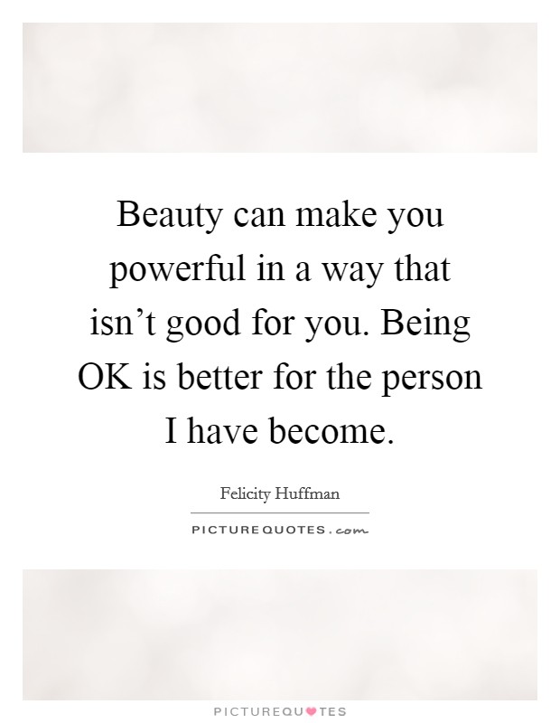 Beauty can make you powerful in a way that isn't good for you. Being OK is better for the person I have become. Picture Quote #1