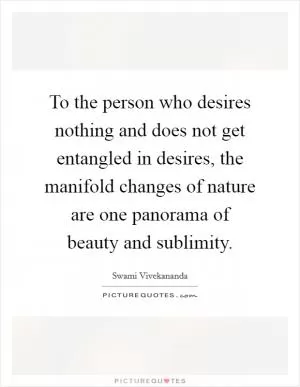 To the person who desires nothing and does not get entangled in desires, the manifold changes of nature are one panorama of beauty and sublimity Picture Quote #1