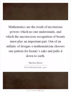 Mathematics are the result of mysterious powers which no one understands, and which the unconscious recognition of beauty must play an important part. Out of an infinity of designs a mathematician chooses one pattern for beauty’s sake and pulls it down to earth Picture Quote #1