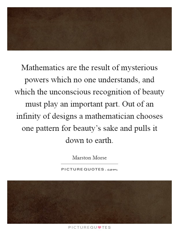 Mathematics are the result of mysterious powers which no one understands, and which the unconscious recognition of beauty must play an important part. Out of an infinity of designs a mathematician chooses one pattern for beauty's sake and pulls it down to earth. Picture Quote #1