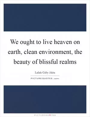 We ought to live heaven on earth, clean environment, the beauty of blissful realms Picture Quote #1