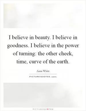 I believe in beauty. I believe in goodness. I believe in the power of turning: the other cheek, time, curve of the earth Picture Quote #1