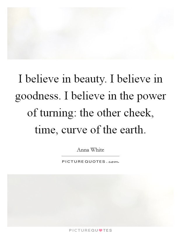 I believe in beauty. I believe in goodness. I believe in the power of turning: the other cheek, time, curve of the earth. Picture Quote #1