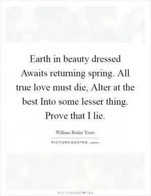 Earth in beauty dressed Awaits returning spring. All true love must die, Alter at the best Into some lesser thing. Prove that I lie Picture Quote #1