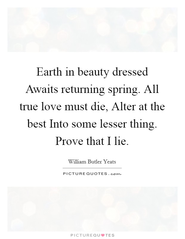 Earth in beauty dressed Awaits returning spring. All true love must die, Alter at the best Into some lesser thing. Prove that I lie. Picture Quote #1