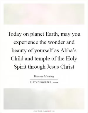 Today on planet Earth, may you experience the wonder and beauty of yourself as Abba’s Child and temple of the Holy Spirit through Jesus Christ Picture Quote #1