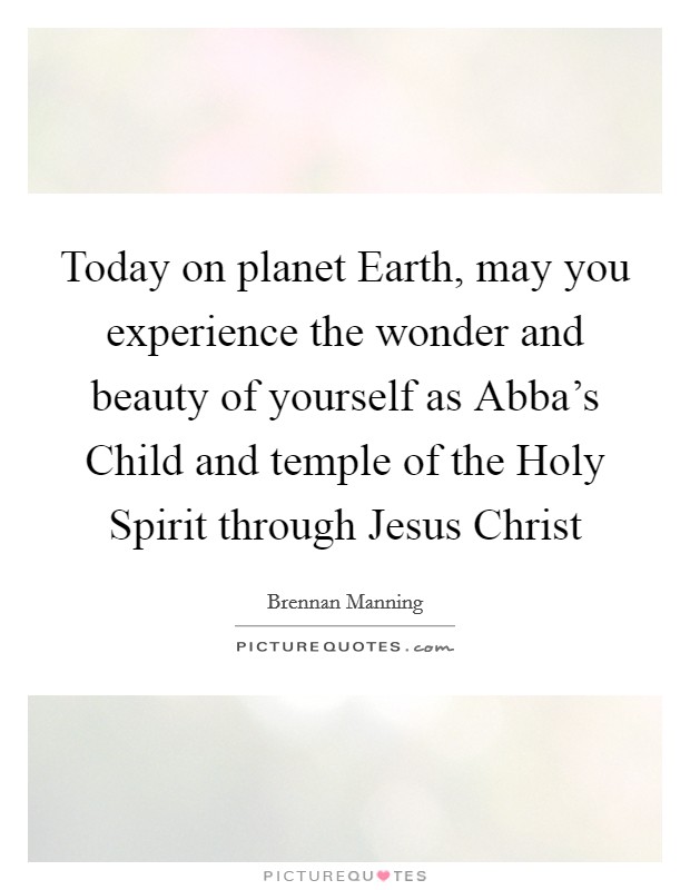 Today on planet Earth, may you experience the wonder and beauty of yourself as Abba's Child and temple of the Holy Spirit through Jesus Christ Picture Quote #1