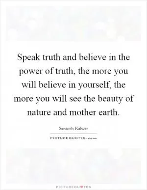 Speak truth and believe in the power of truth, the more you will believe in yourself, the more you will see the beauty of nature and mother earth Picture Quote #1