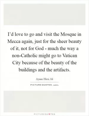 I’d love to go and visit the Mosque in Mecca again, just for the sheer beauty of it, not for God - much the way a non-Catholic might go to Vatican City because of the beauty of the buildings and the artifacts Picture Quote #1