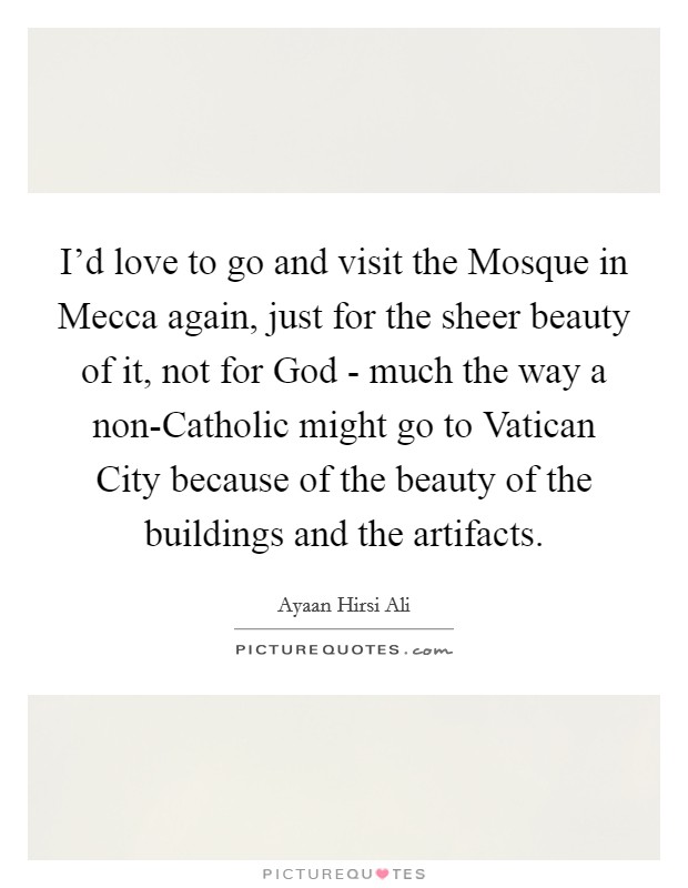 I'd love to go and visit the Mosque in Mecca again, just for the sheer beauty of it, not for God - much the way a non-Catholic might go to Vatican City because of the beauty of the buildings and the artifacts. Picture Quote #1