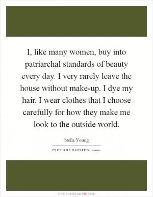 I, like many women, buy into patriarchal standards of beauty every day. I very rarely leave the house without make-up. I dye my hair. I wear clothes that I choose carefully for how they make me look to the outside world Picture Quote #1