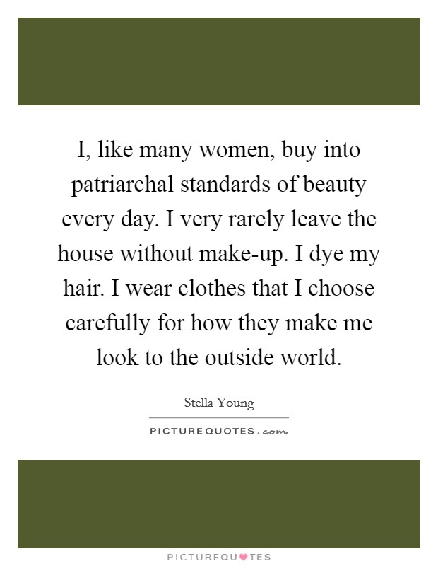 I, like many women, buy into patriarchal standards of beauty every day. I very rarely leave the house without make-up. I dye my hair. I wear clothes that I choose carefully for how they make me look to the outside world. Picture Quote #1