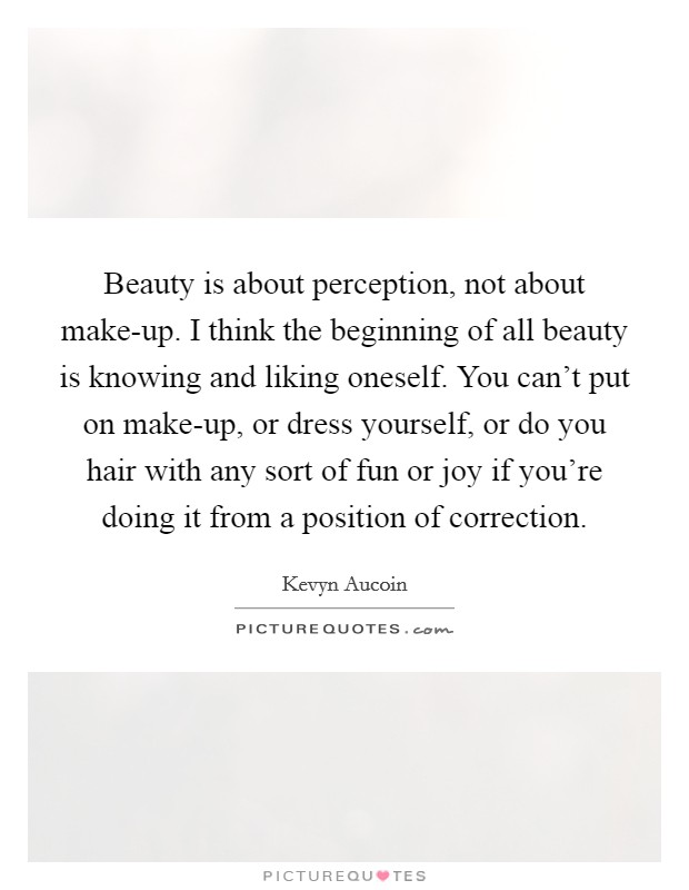 Beauty is about perception, not about make-up. I think the beginning of all beauty is knowing and liking oneself. You can't put on make-up, or dress yourself, or do you hair with any sort of fun or joy if you're doing it from a position of correction. Picture Quote #1