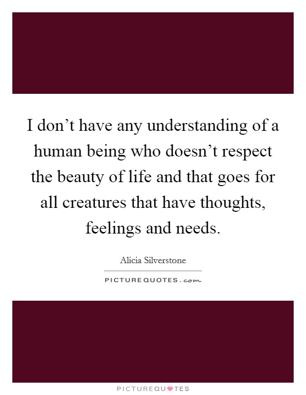 I don't have any understanding of a human being who doesn't respect the beauty of life and that goes for all creatures that have thoughts, feelings and needs. Picture Quote #1