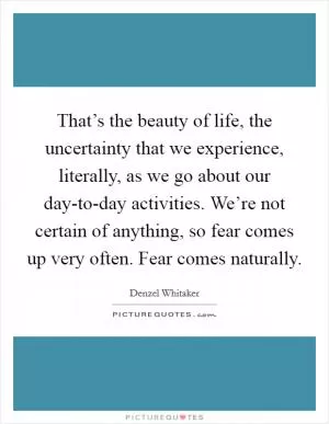 That’s the beauty of life, the uncertainty that we experience, literally, as we go about our day-to-day activities. We’re not certain of anything, so fear comes up very often. Fear comes naturally Picture Quote #1