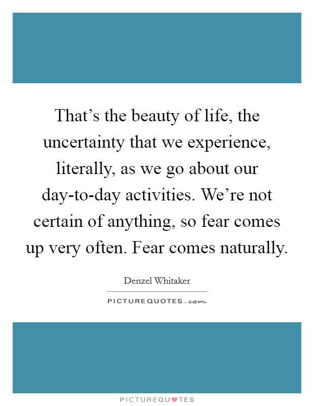 That's the beauty of life, the uncertainty that we experience, literally, as we go about our day-to-day activities. We're not certain of anything, so fear comes up very often. Fear comes naturally. Picture Quote #1