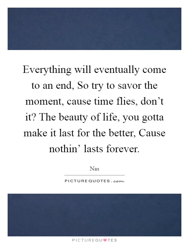 Everything will eventually come to an end, So try to savor the moment, cause time flies, don't it? The beauty of life, you gotta make it last for the better, Cause nothin' lasts forever. Picture Quote #1