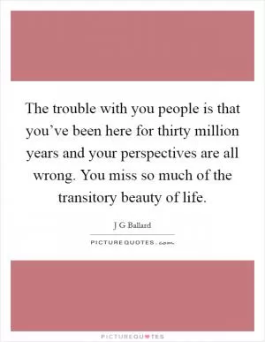 The trouble with you people is that you’ve been here for thirty million years and your perspectives are all wrong. You miss so much of the transitory beauty of life Picture Quote #1
