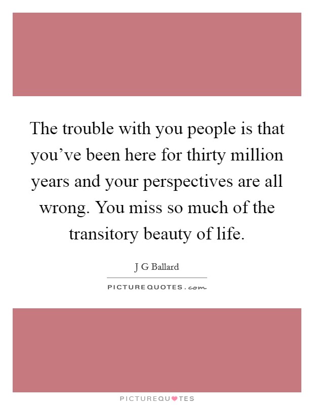 The trouble with you people is that you've been here for thirty million years and your perspectives are all wrong. You miss so much of the transitory beauty of life. Picture Quote #1