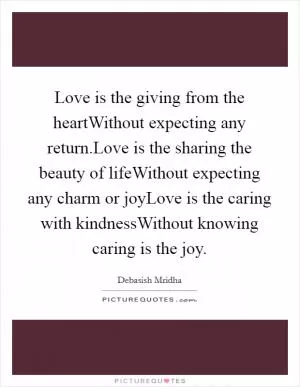 Love is the giving from the heartWithout expecting any return.Love is the sharing the beauty of lifeWithout expecting any charm or joyLove is the caring with kindnessWithout knowing caring is the joy Picture Quote #1