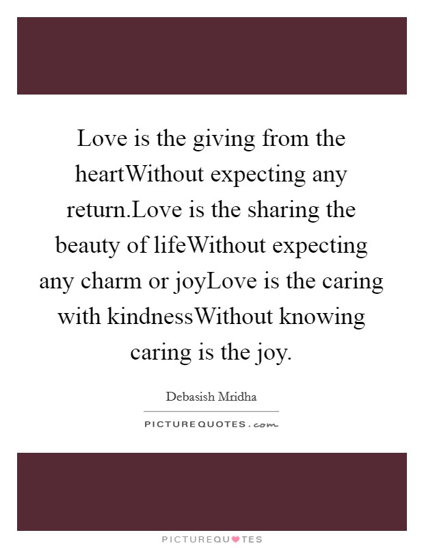 Love is the giving from the heartWithout expecting any return.Love is the sharing the beauty of lifeWithout expecting any charm or joyLove is the caring with kindnessWithout knowing caring is the joy. Picture Quote #1