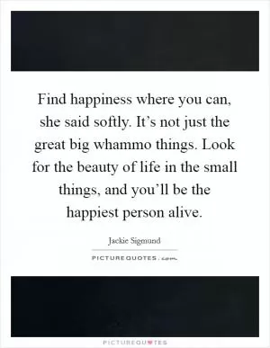 Find happiness where you can, she said softly. It’s not just the great big whammo things. Look for the beauty of life in the small things, and you’ll be the happiest person alive Picture Quote #1