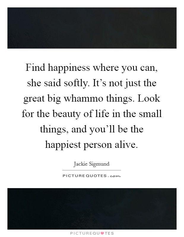 Find happiness where you can, she said softly. It's not just the great big whammo things. Look for the beauty of life in the small things, and you'll be the happiest person alive. Picture Quote #1