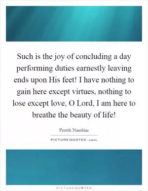 Such is the joy of concluding a day performing duties earnestly leaving ends upon His feet! I have nothing to gain here except virtues, nothing to lose except love, O Lord, I am here to breathe the beauty of life! Picture Quote #1