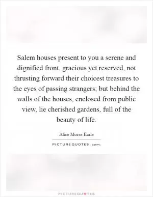 Salem houses present to you a serene and dignified front, gracious yet reserved, not thrusting forward their choicest treasures to the eyes of passing strangers; but behind the walls of the houses, enclosed from public view, lie cherished gardens, full of the beauty of life Picture Quote #1