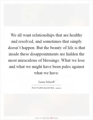 We all want relationships that are healthy and resolved, and sometimes that simply doesn’t happen. But the beauty of life is that inside these disappointments are hidden the most miraculous of blessings. What we lose and what we might have been pales against what we have Picture Quote #1