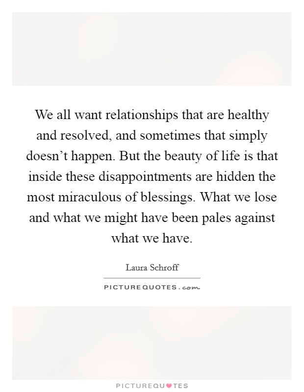 We all want relationships that are healthy and resolved, and sometimes that simply doesn't happen. But the beauty of life is that inside these disappointments are hidden the most miraculous of blessings. What we lose and what we might have been pales against what we have. Picture Quote #1