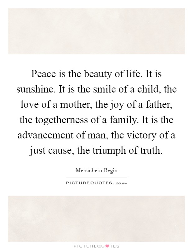 Peace is the beauty of life. It is sunshine. It is the smile of a child, the love of a mother, the joy of a father, the togetherness of a family. It is the advancement of man, the victory of a just cause, the triumph of truth. Picture Quote #1