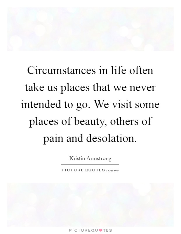 Circumstances in life often take us places that we never intended to go. We visit some places of beauty, others of pain and desolation. Picture Quote #1